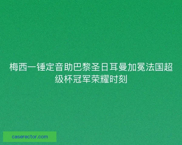梅西一锤定音助巴黎圣日耳曼加冕法国超级杯冠军荣耀时刻