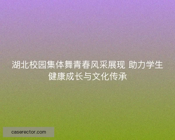 湖北校园集体舞青春风采展现 助力学生健康成长与文化传承