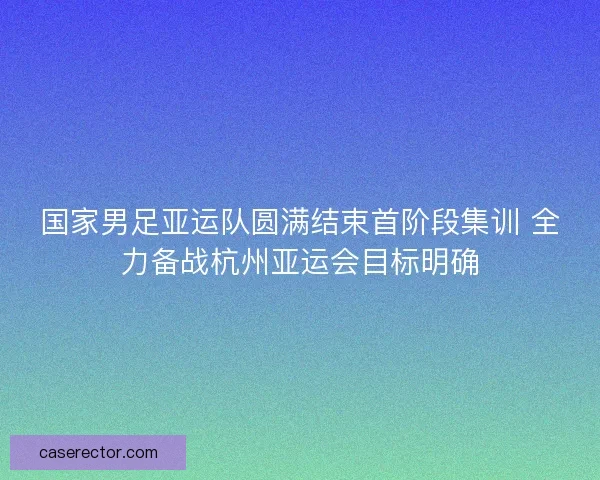 国家男足亚运队圆满结束首阶段集训 全力备战杭州亚运会目标明确