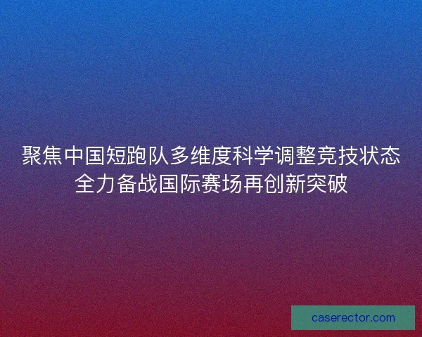 聚焦中国短跑队多维度科学调整竞技状态全力备战国际赛场再创新突破