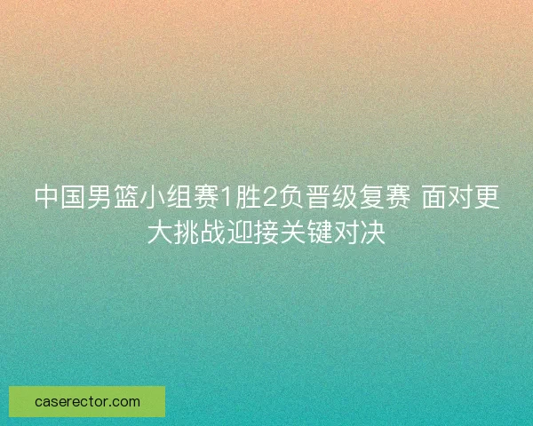 中国男篮小组赛1胜2负晋级复赛 面对更大挑战迎接关键对决