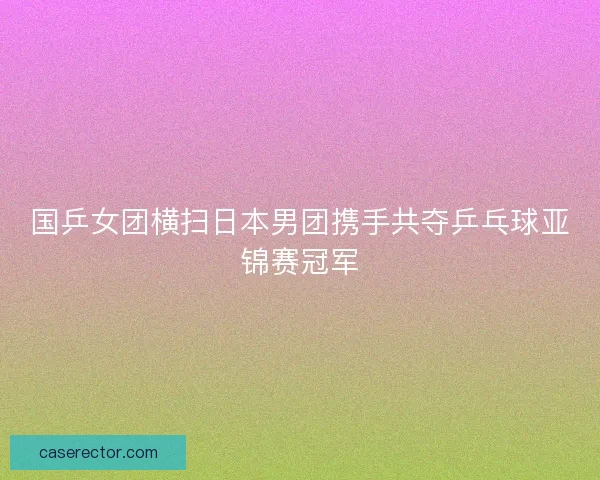 国乒女团横扫日本男团携手共夺乒乓球亚锦赛冠军