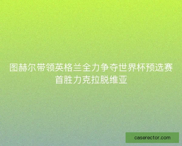 图赫尔带领英格兰全力争夺世界杯预选赛首胜力克拉脱维亚