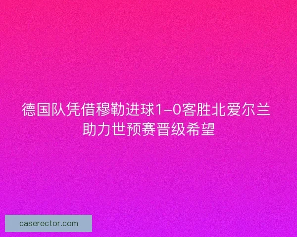 德国队凭借穆勒进球1-0客胜北爱尔兰 助力世预赛晋级希望